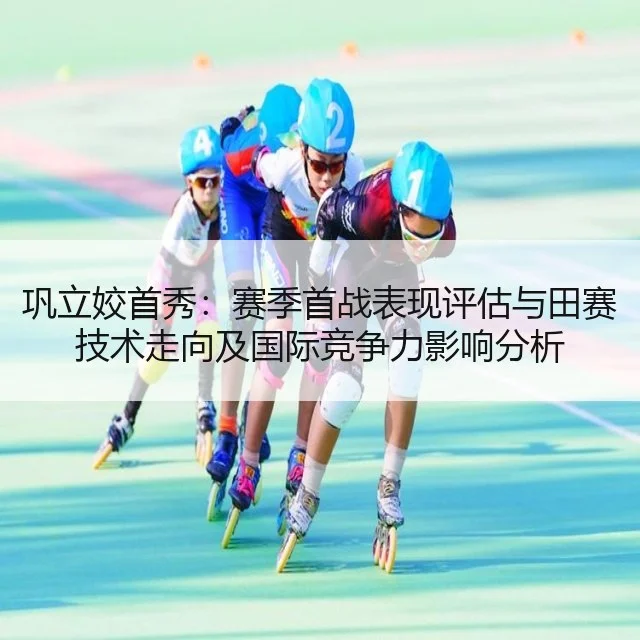 巩立姣首秀：赛季首战表现评估与田赛技术走向及国际竞争力影响分析